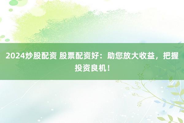 2024炒股配资 股票配资好:助您放大收益,把握投资良机!