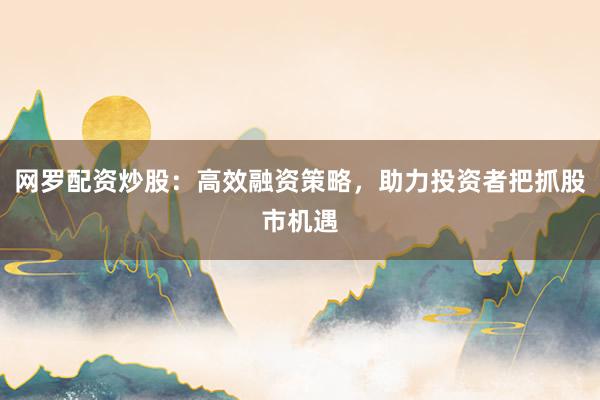 网罗配资炒股：高效融资策略，助力投资者把抓股市机遇