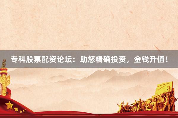 专科股票配资论坛：助您精确投资，金钱升值！
