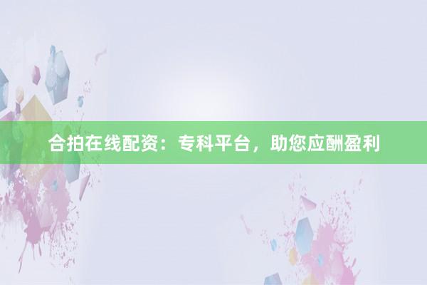 合拍在线配资：专科平台，助您应酬盈利