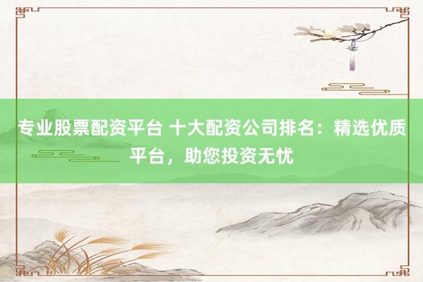 专业股票配资平台 十大配资公司排名：精选优质平台，助您投资无忧