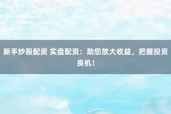 新手炒股配资 实盘配资：助您放大收益，把握投资良机！
