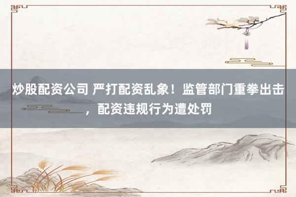 炒股配资公司 严打配资乱象！监管部门重拳出击，配资违规行为遭处罚