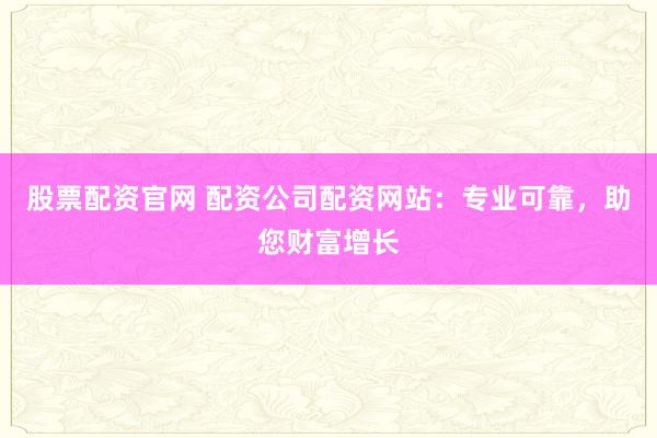 股票配资官网 配资公司配资网站：专业可靠，助您财富增长