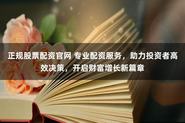 正规股票配资官网 专业配资服务，助力投资者高效决策，开启财富增长新篇章
