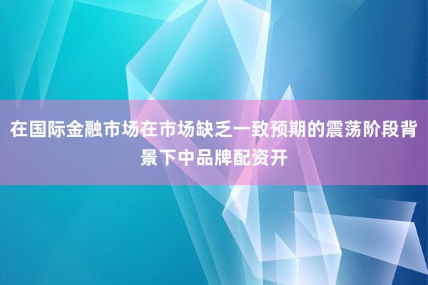 在国际金融市场在市场缺乏一致预期的震荡阶段背景下中品牌配资开