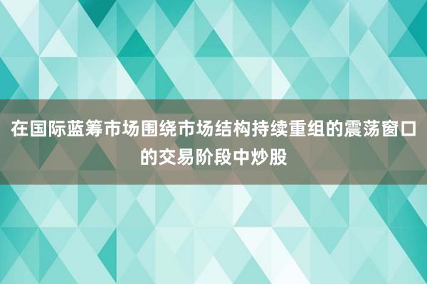 在国际蓝筹市场围绕市场结构持续重组的震荡窗口的交易阶段中炒股