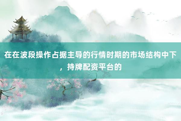 在在波段操作占据主导的行情时期的市场结构中下，持牌配资平台的