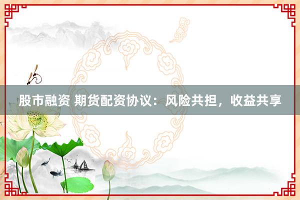 股市融资 期货配资协议：风险共担，收益共享
