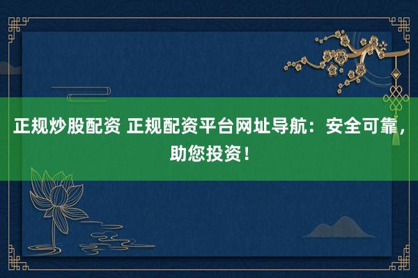 正规炒股配资 正规配资平台网址导航：安全可靠，助您投资！