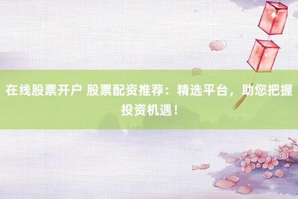 在线股票开户 股票配资推荐：精选平台，助您把握投资机遇！