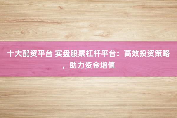 十大配资平台 实盘股票杠杆平台：高效投资策略，助力资金增值