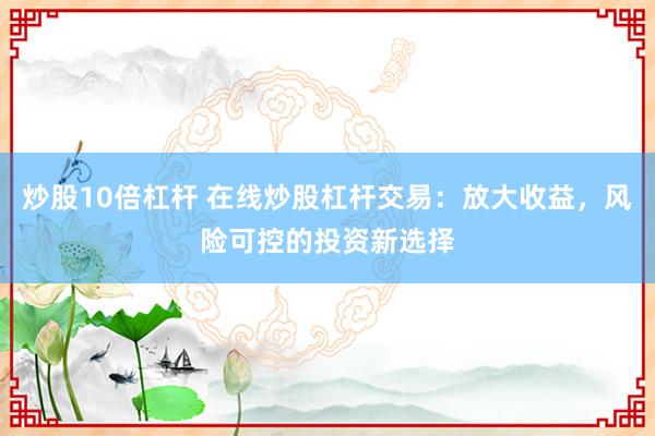 炒股10倍杠杆 在线炒股杠杆交易：放大收益，风险可控的投资新选择