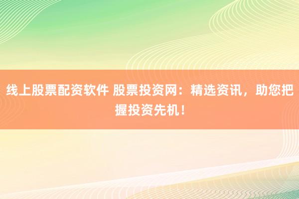 线上股票配资软件 股票投资网：精选资讯，助您把握投资先机！