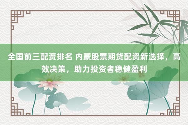 全国前三配资排名 内蒙股票期货配资新选择，高效决策，助力投资者稳健盈利