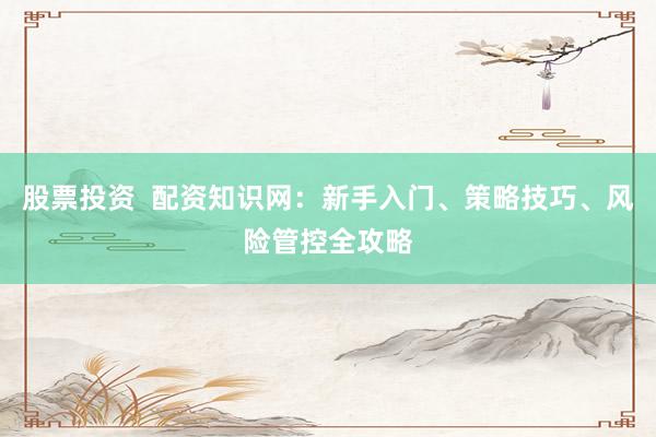 股票投资  配资知识网：新手入门、策略技巧、风险管控全攻略