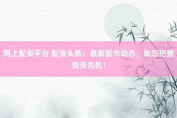 网上配资平台 配资头条：最新股市动态，助您把握投资先机！
