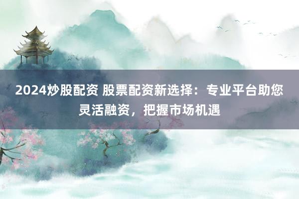 2024炒股配资 股票配资新选择：专业平台助您灵活融资，把握市场机遇