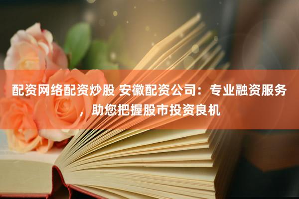 配资网络配资炒股 安徽配资公司:专业融资服务,助您把握股市投资良机