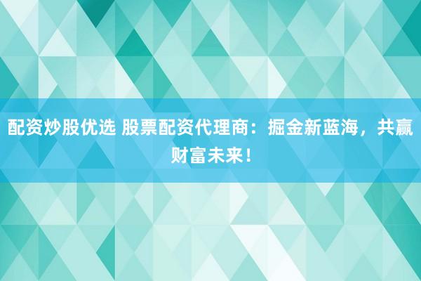 配资炒股优选 股票配资代理商：掘金新蓝海，共赢财富未来！