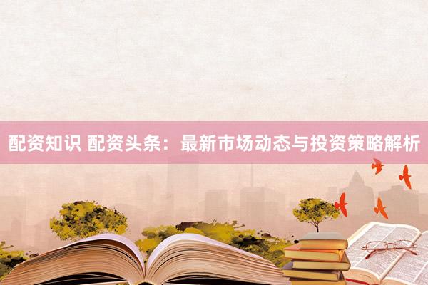 配资知识 配资头条：最新市场动态与投资策略解析