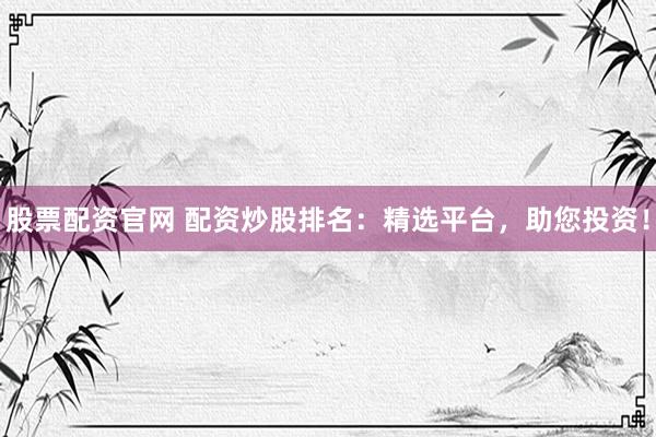 股票配资官网 配资炒股排名：精选平台，助您投资！