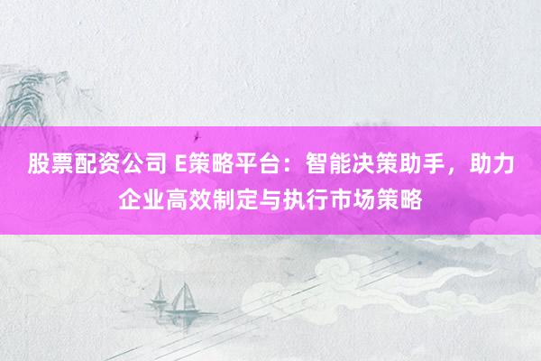 股票配资公司 E策略平台:智能决策助手,助力企业高效制定与执行市场策略