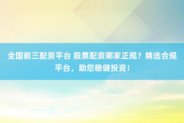 全国前三配资平台 股票配资哪家正规？精选合规平台，助您稳健投资！