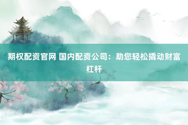 期权配资官网 国内配资公司：助您轻松撬动财富杠杆