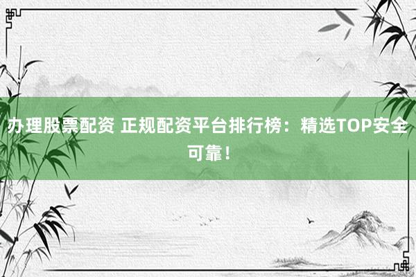 办理股票配资 正规配资平台排行榜：精选TOP安全可靠！