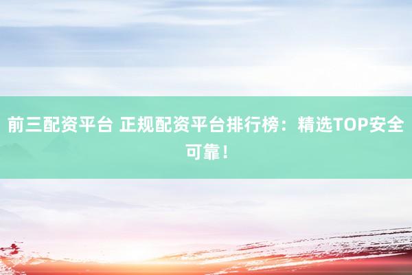 前三配资平台 正规配资平台排行榜：精选TOP安全可靠！