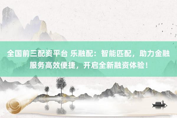 全国前三配资平台 乐融配：智能匹配，助力金融服务高效便捷，开启全新融资体验！