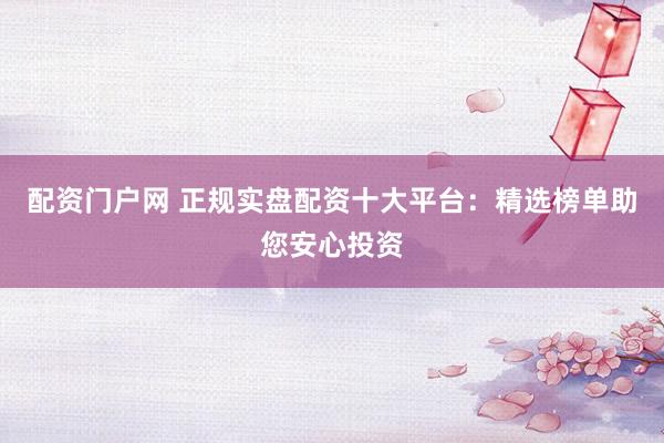 配资门户网 正规实盘配资十大平台：精选榜单助您安心投资