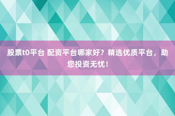 股票t0平台 配资平台哪家好？精选优质平台，助您投资无忧！