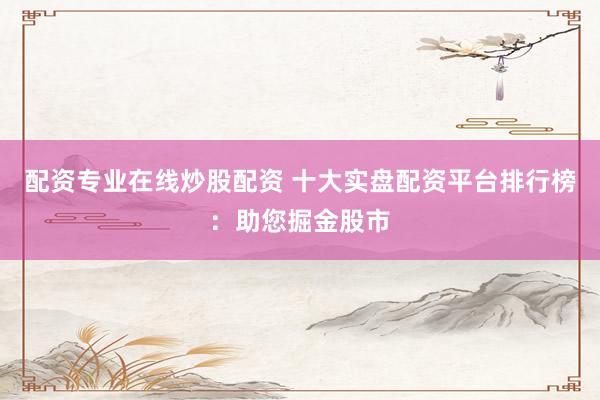 配资专业在线炒股配资 十大实盘配资平台排行榜：助您掘金股市