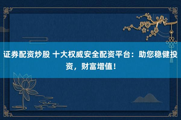 证券配资炒股 十大权威安全配资平台：助您稳健投资，财富增值！