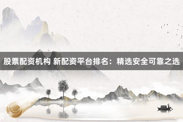 股票配资机构 新配资平台排名：精选安全可靠之选