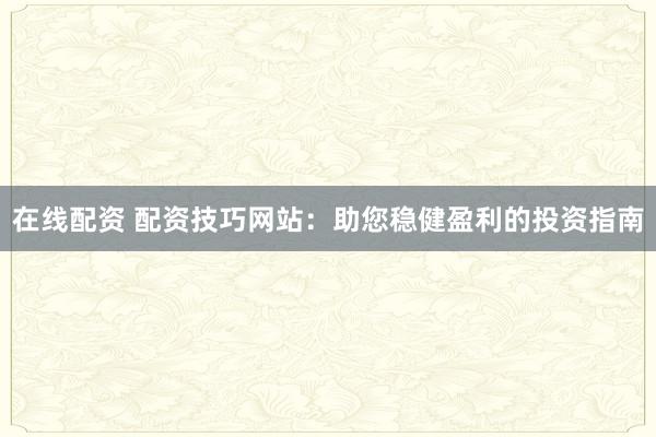 在线配资 配资技巧网站：助您稳健盈利的投资指南