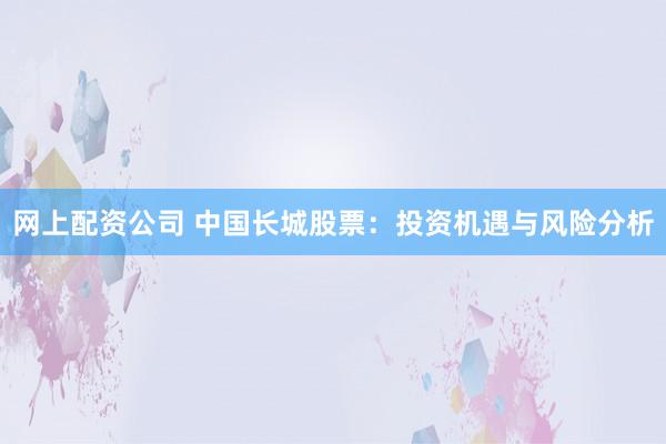 网上配资公司 中国长城股票：投资机遇与风险分析