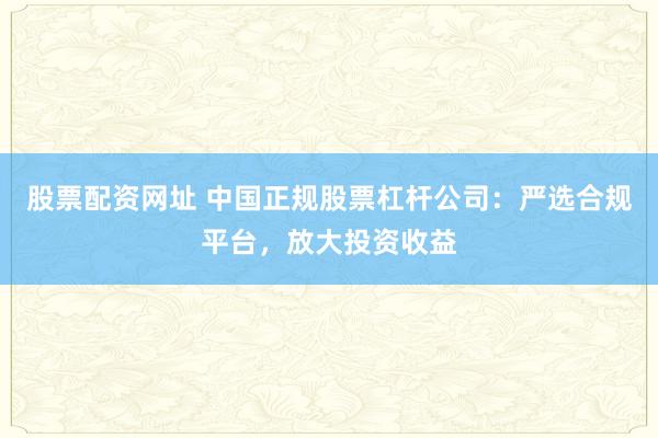 股票配资网址 中国正规股票杠杆公司：严选合规平台，放大投资收益