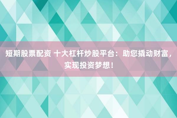 短期股票配资 十大杠杆炒股平台：助您撬动财富，实现投资梦想！