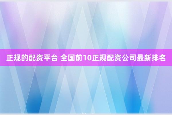 正规的配资平台 全国前10正规配资公司最新排名