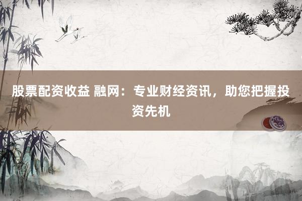 股票配资收益 融网：专业财经资讯，助您把握投资先机