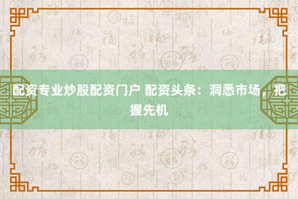 配资专业炒股配资门户 配资头条：洞悉市场，把握先机