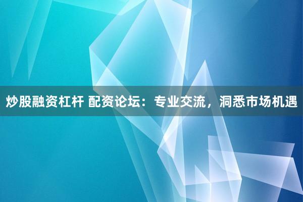 炒股融资杠杆 配资论坛：专业交流，洞悉市场机遇