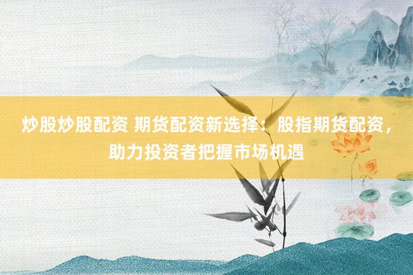 炒股炒股配资 期货配资新选择：股指期货配资，助力投资者把握市场机遇