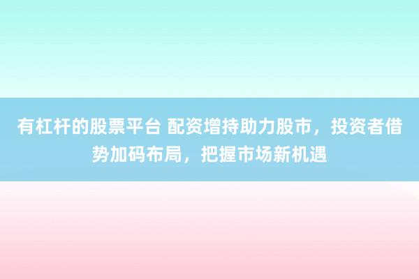 有杠杆的股票平台 配资增持助力股市，投资者借势加码布局，把握市场新机遇