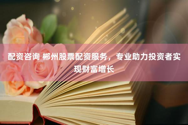 配资咨询 郴州股票配资服务,专业助力投资者实现财富增长