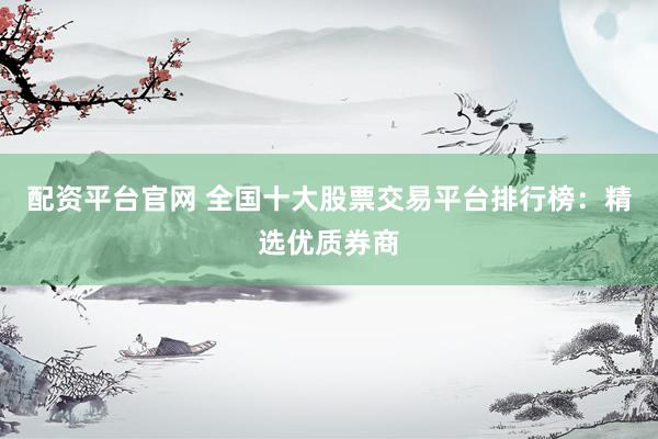 配资平台官网 全国十大股票交易平台排行榜：精选优质券商