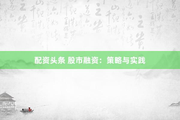 配资头条 股市融资：策略与实践